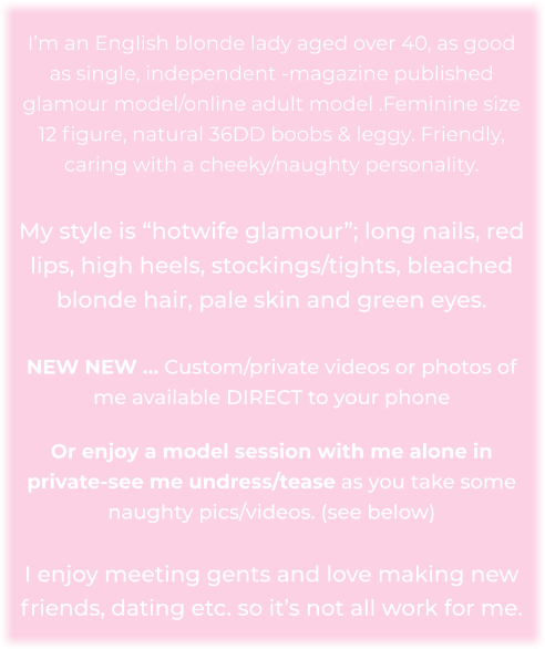 I’m an English blonde lady aged over 40, as good as single, independent -magazine published glamour model/online adult model .Feminine size 12 figure, natural 36DD boobs & leggy. Friendly, caring with a cheeky/naughty personality.   My style is “hotwife glamour”; long nails, red lips, high heels, stockings/tights, bleached blonde hair, pale skin and green eyes.   NEW NEW … Custom/private videos or photos of me available DIRECT to your phone    Or enjoy a model session with me alone in private-see me undress/tease as you take some naughty pics/videos. (see below)   I enjoy meeting gents and love making new friends, dating etc. so it’s not all work for me.