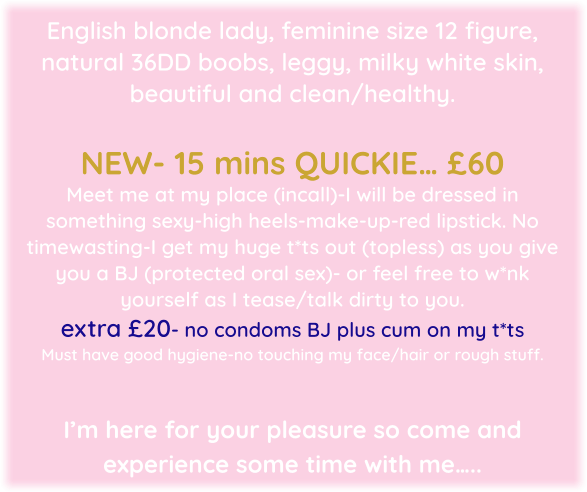 English blonde lady, feminine size 12 figure, natural 36DD boobs, leggy, milky white skin, beautiful and clean/healthy.   NEW- 15 mins QUICKIE… £60  Meet me at my place (incall)-I will be dressed in something sexy-high heels-make-up-red lipstick. No timewasting-I get my huge t*ts out (topless) as you give you a BJ (protected oral sex)- or feel free to w*nk yourself as I tease/talk dirty to you.  extra £20- no condoms BJ plus cum on my t*ts  Must have good hygiene-no touching my face/hair or rough stuff.   I’m here for your pleasure so come and experience some time with me…..